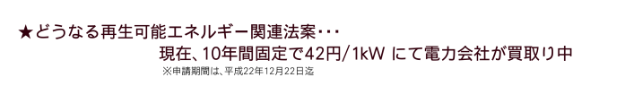 どうなる再生可能エネルギー関連法案・・・現在。10年間固定で42円/1kWにて電力会社が買取中（申請期間は、平成22年12月22日迄）