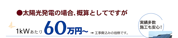 太陽光発電の場合、概算としてですが1KWあたり60万円～工事費込みの価格です、