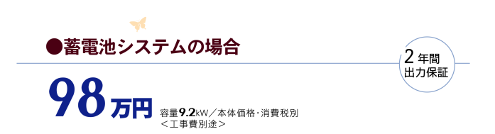 畜電池システムの場合　98万円 容量9.2KW/本体価格・消費税別（工事費別途）2年間出力保証
