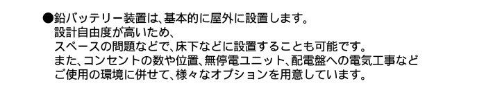 鉛バッテリー装置は基本的に屋外に設置します。設計自由度が高いため、スペースの問題などで、床下なのでに設置することも可能です。またコンセントの数や一、無停電ユニット、配電盤への電気工事などご使用の環境に併せて、様々なオプションを用意しています。