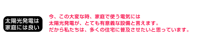 太陽光発電は家庭に良い：今、この大変な時、家庭で使う電気には太陽光発電が、とても有意義な設備と言えます。だから私たちは、多くの住宅に普及させたいと思っています。