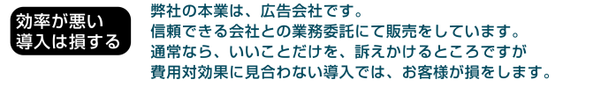 効率が悪い導入は損する：弊社の本業は、広告会社です。信頼できる会社との業務委託にて販売をしています。通常なら。いいことだけを。訴えかけるところですが費用対効果に見合わない導入では、お客様が損をします。