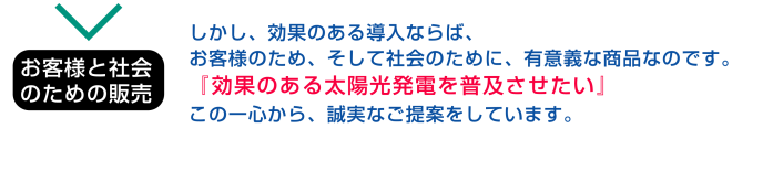 お客様と社会のための販売：しかし、効果のある導入ならば、お客様のため、そして社会のために、有意義な商品なのです。「効果のある太陽光発電を普及させたい」この一心から、誠実なご提案をしています。